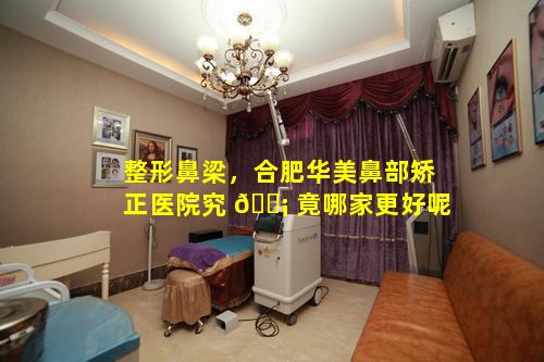 整形鼻梁，合肥华美鼻部矫正医院究 🐡 竟哪家更好呢
